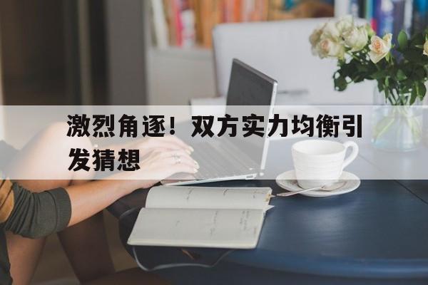 关于激烈角逐！双方实力均衡引发猜想的信息
